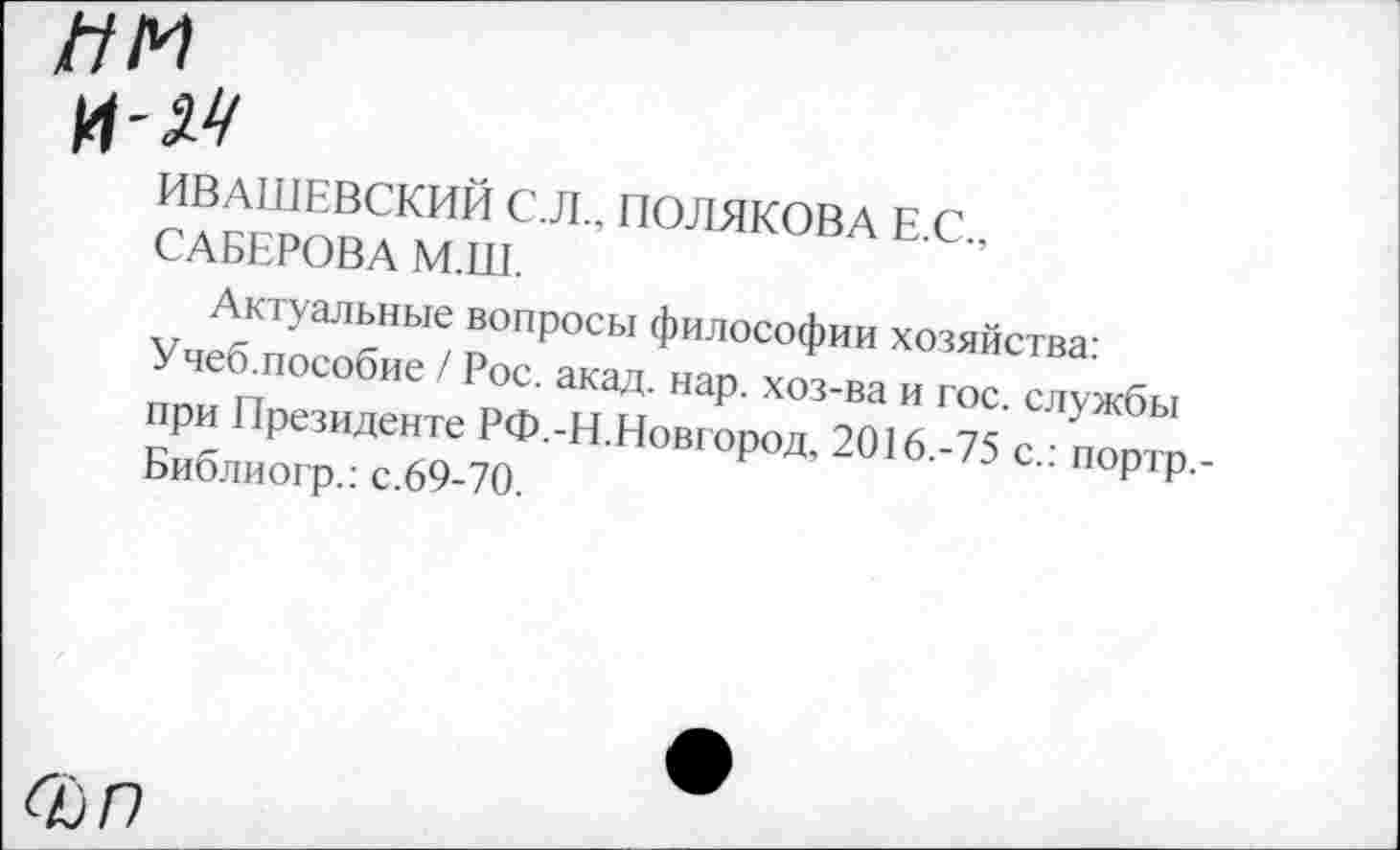 ﻿им
и-м
ИВАШЕВСКИЙ С.Л., ПОЛЯКОВА Е.С., САБЕРОВА М.Ш.
Актуальные вопросы философии хозяйства:
Учеб.пособие / Рос. акад. нар. хоз-ва и гос. службы при Президенте РФ.-Н.Новгород, 2016.-75 с.: портр,-Библиогр.: с.69-70.
С£)Г)